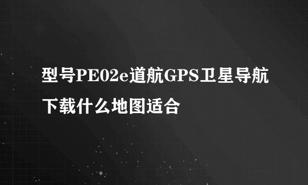 型号PE02e道航GPS卫星导航下载什么地图适合