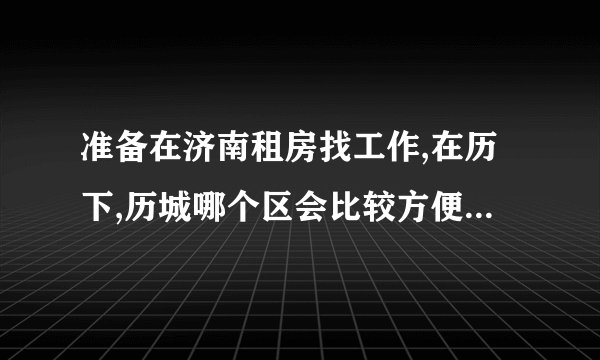 准备在济南租房找工作,在历下,历城哪个区会比较方便?对济南不熟