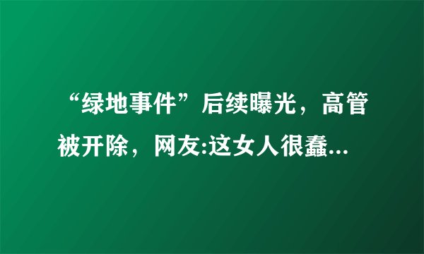 “绿地事件”后续曝光，高管被开除，网友:这女人很蠢，怎么评价？