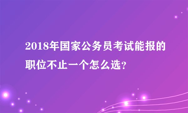 2018年国家公务员考试能报的职位不止一个怎么选？