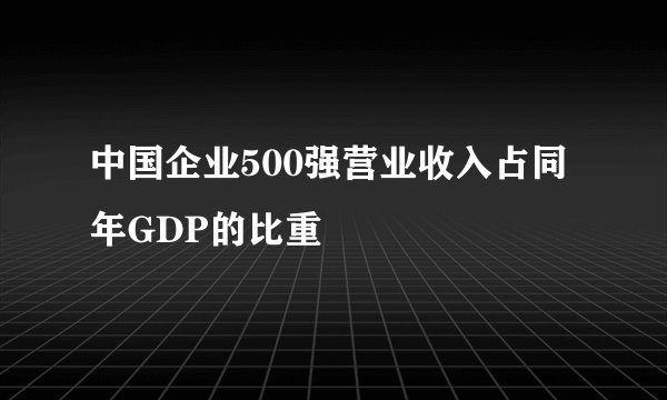 中国企业500强营业收入占同年GDP的比重