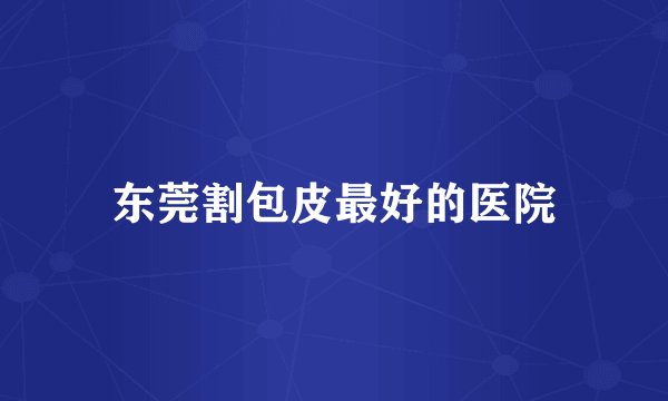 东莞割包皮最好的医院