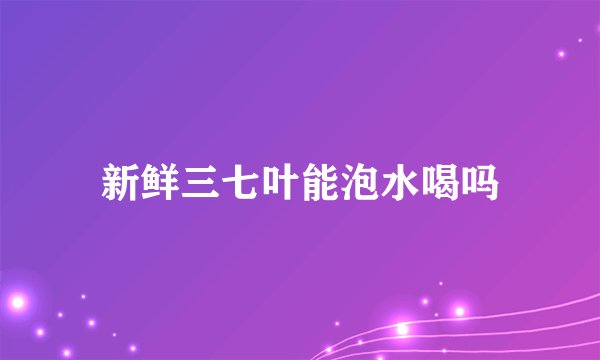 新鲜三七叶能泡水喝吗