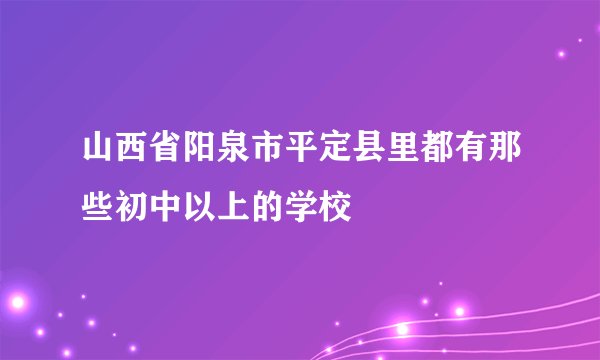 山西省阳泉市平定县里都有那些初中以上的学校