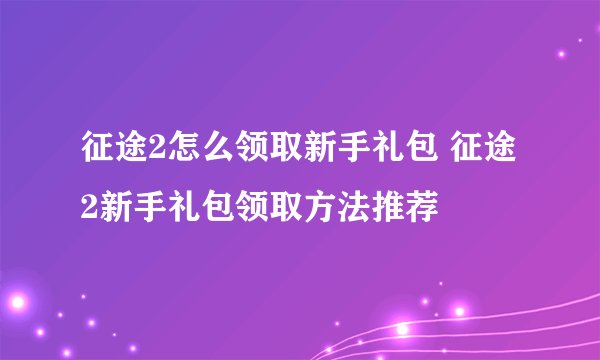 征途2怎么领取新手礼包 征途2新手礼包领取方法推荐