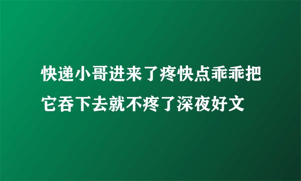 快递小哥进来了疼快点乖乖把它吞下去就不疼了深夜好文