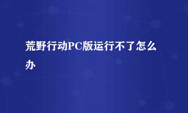 荒野行动PC版运行不了怎么办