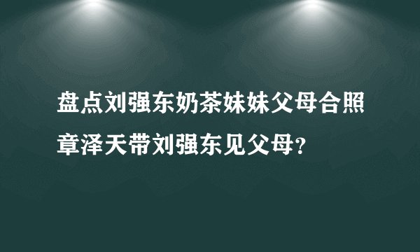 盘点刘强东奶茶妹妹父母合照章泽天带刘强东见父母？