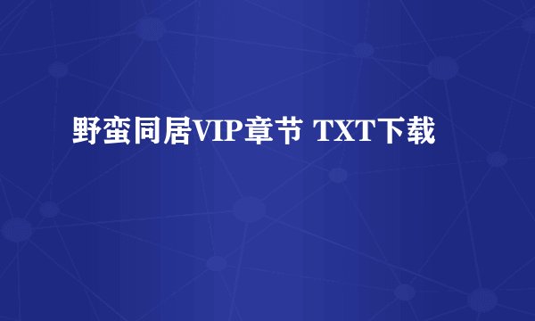 野蛮同居VIP章节 TXT下载