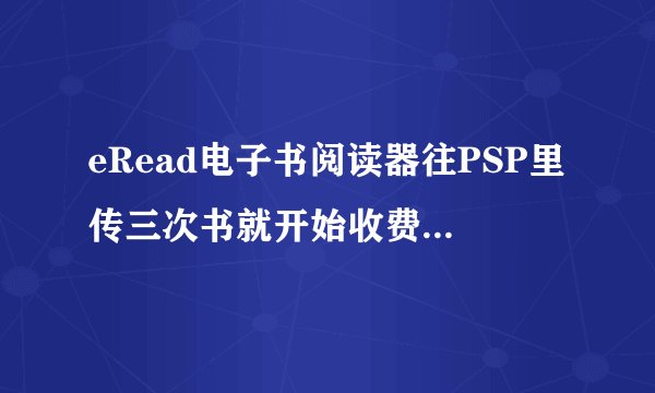 eRead电子书阅读器往PSP里传三次书就开始收费了...