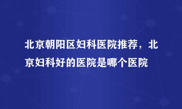 北京朝阳区妇科医院推荐，北京妇科好的医院是哪个医院