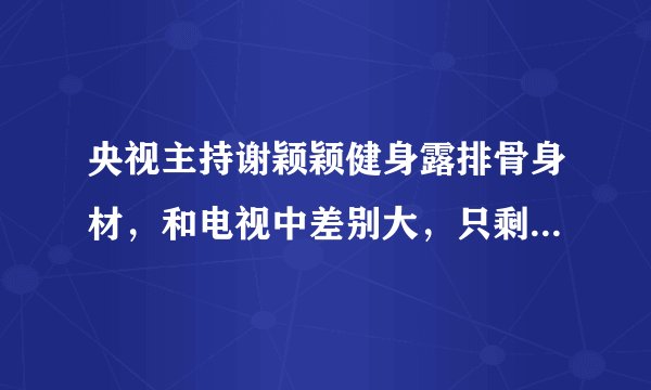 央视主持谢颖颖健身露排骨身材，和电视中差别大，只剩一双大眼