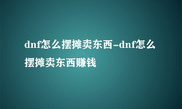 dnf怎么摆摊卖东西-dnf怎么摆摊卖东西赚钱