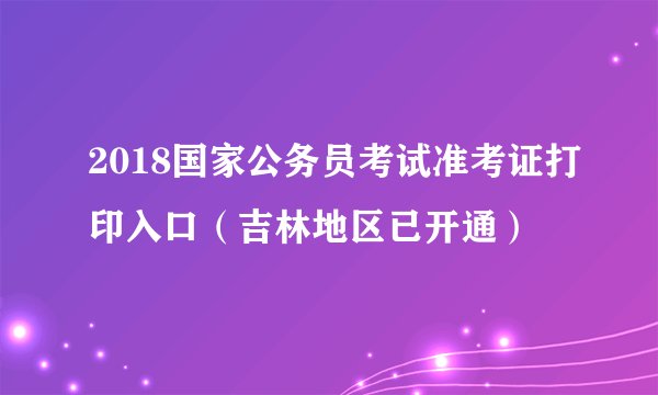 2018国家公务员考试准考证打印入口（吉林地区已开通）