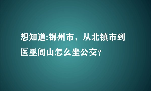 想知道:锦州市，从北镇市到医巫闾山怎么坐公交？