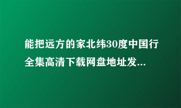 能把远方的家北纬30度中国行全集高清下载网盘地址发给我吗？谢谢！