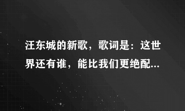 汪东城的新歌，歌词是：这世界还有谁，能比我们更绝配… 什么的 歌曲名字是什么？
