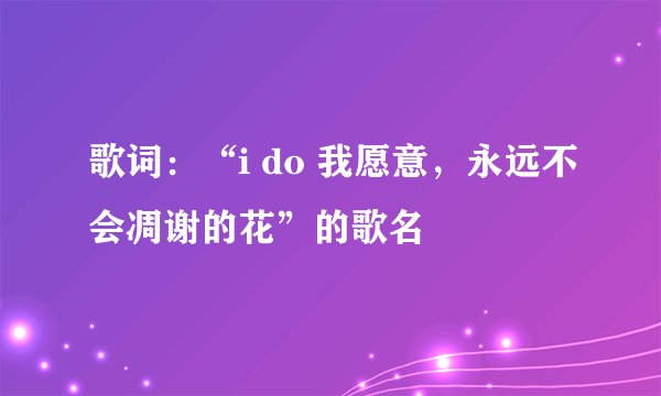 歌词：“i do 我愿意，永远不会凋谢的花”的歌名