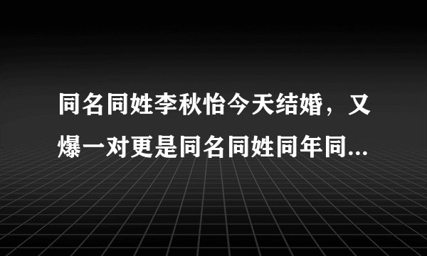 同名同姓李秋怡今天结婚，又爆一对更是同名同姓同年同月同日同校