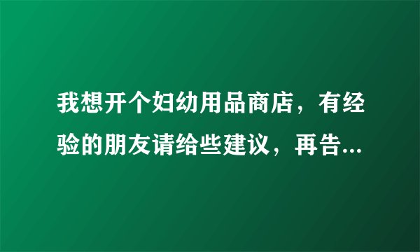 我想开个妇幼用品商店，有经验的朋友请给些建议，再告诉我应该进哪些商品。