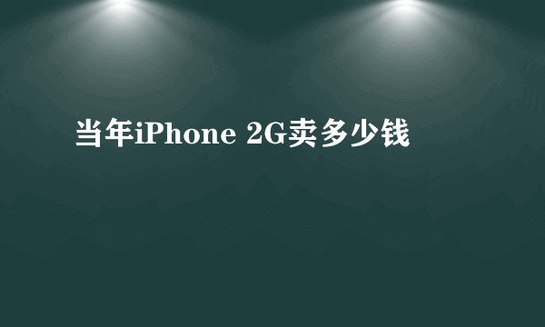 当年iPhone 2G卖多少钱