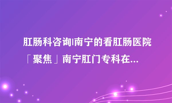 肛肠科咨询|南宁的看肛肠医院「聚焦」南宁肛门专科在哪里【南宁肛肠医院排行榜】
