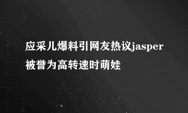 应采儿爆料引网友热议jasper被誉为高转速时萌娃