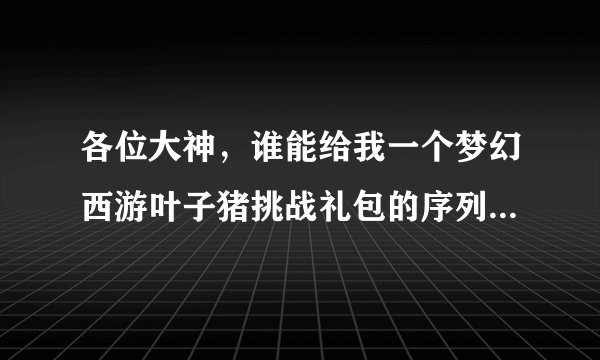 各位大神，谁能给我一个梦幻西游叶子猪挑战礼包的序列号，求序列号