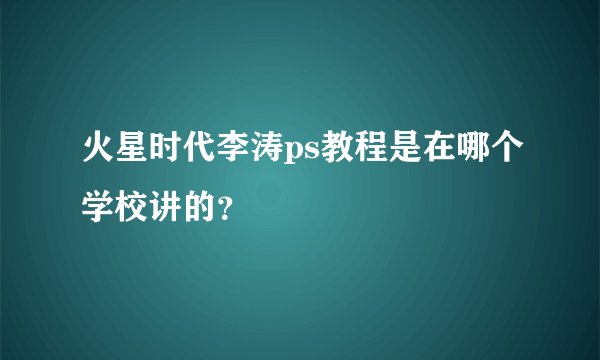 火星时代李涛ps教程是在哪个学校讲的?