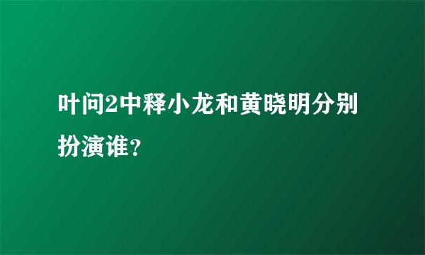 叶问2中释小龙和黄晓明分别扮演谁？
