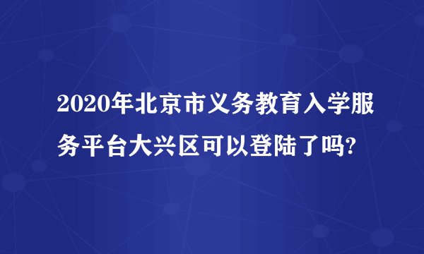 2020年北京市义务教育入学服务平台大兴区可以登陆了吗?