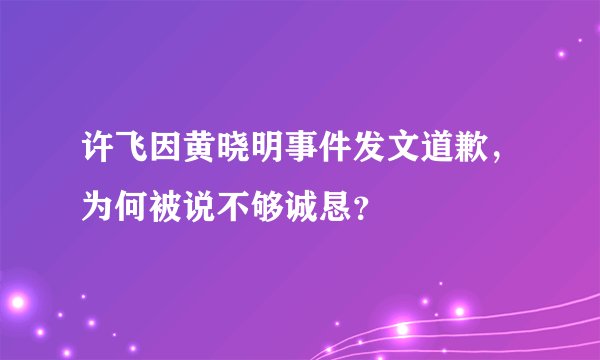 许飞因黄晓明事件发文道歉，为何被说不够诚恳？