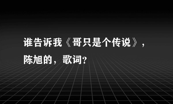 谁告诉我《哥只是个传说》，陈旭的，歌词？