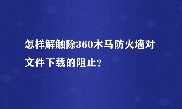 怎样解触除360木马防火墙对文件下载的阻止？
